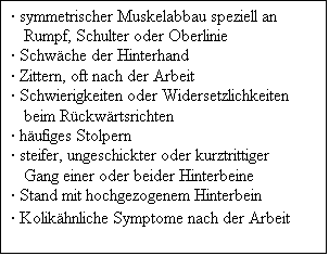 Textfeld:  symmetrischer Muskelabbau speziell an Rumpf, Schulter oder Oberlinie
 Schwche der Hinterhand
 Zittern, oft nach der Arbeit
 Schwierigkeiten oder Widersetzlichkeiten beim Rckwrtsrichten
 hufiges Stolpern
 steifer, ungeschickter oder kurztrittiger Gang einer oder beider Hinterbeine
 Stand mit hochgezogenem Hinterbein
 Kolikhnliche Symptome nach der Arbeit
